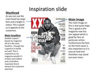 Inspiration slideMasthead
As you can see the
mast head has large
font and is bright in
colour. This is good
as it appeals to the
customers.
Main image
The main image on
this is also quite large.
This is good as the
magazine now has
star appeal which is
good for fans of
particular artists.
Furthermore the font
on the front cover is
also important as it is
easy to read and
therefore may stand
out even more.
Main headline
Another aspect I
based my magazine
off of is the main
headline. I though this
is good as it stands
out well. This is
important as my
magazine wouldn't’t
of been seen before
and is therefore
important that it
attracts the customers
attention.
 
