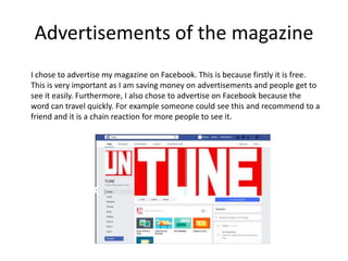 Advertisements of the magazine
I chose to advertise my magazine on Facebook. This is because firstly it is free.
This is very important as I am saving money on advertisements and people get to
see it easily. Furthermore, I also chose to advertise on Facebook because the
word can travel quickly. For example someone could see this and recommend to a
friend and it is a chain reaction for more people to see it.
 