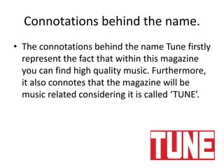 Connotations behind the name.
• The connotations behind the name Tune firstly
represent the fact that within this magazine
you can find high quality music. Furthermore,
it also connotes that the magazine will be
music related considering it is called ‘TUNE’.
 