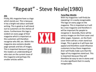 “Repeat” - Steve Neale(1980)
Tune/Rap Weekly
With my magazines I will firstly be
repeating t it is easily recognisable.
The logo on every page on the
magazine. This is important as it will
be a new magazine and therefore it
will be important for people to
recognise it. Secondly, there will be
various images on the front cover and
other pages. however., on the front
cover there will be a main stand out
image. This is good as it will have star
appeal and therefore could influence
customers to buy these magazines.
And I will finally make sure that the
logos of my magazines stand out. This
is important because they will
therefore be easy to see in stores and
it is also significant that it is easily
recognisable.
XXL
Firstly, XXL magazine have a a logo
which stands out. This is because
it has a bright red colour and bold
writing. This is good as it will stand
out to customers on the shelves of
stores. Furthermore this logo is
evident on every page of their
magazine which is important as
the customers will therefore
recognise who XXL are. Within the
magazine also contains double
page spreads and lots of images.
This is important because it gives
the readers an understanding of
who stars on the current issue of
the magazine and perhaps the
smaller articles within.
 