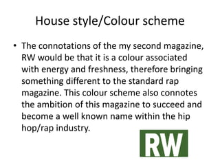 House style/Colour scheme
• The connotations of the my second magazine,
RW would be that it is a colour associated
with energy and freshness, therefore bringing
something different to the standard rap
magazine. This colour scheme also connotes
the ambition of this magazine to succeed and
become a well known name within the hip
hop/rap industry.
 