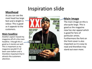 Inspiration slideMasthead
As you can see the
mast head has large
font and is bright in
colour. This is good
as it appeals to the
customers.
Main image
The main image on this is
also quite large. This is
good as the magazine
now has star appeal which
is good for fans of
particular artists.
Furthermore the font on
the front cover is also
important as it is easy to
read and therefore may
stand out even more.
Main headline
Another aspect I based my
magazine off of is the main
headline. I though this is
good as it stands out well.
This is important as my
magazine wouldn't’t of
been seen before and is
therefore important that it
attracts the customers
attention.
 
