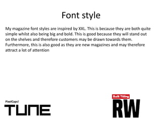 Font style
PixelCaps!
My magazine font styles are inspired by XXL. This is because they are both quite
simple whilst also being big and bold. This is good because they will stand out
on the shelves and therefore customers may be drawn towards them.
Furthermore, this is also good as they are new magazines and may therefore
attract a lot of attention
 