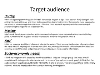 Target audience
Hartley
I think the age range of my magazine would be between 15-40 years of age. This is because many teenagers start
getting into music at this age and it may be to pursue their dream. Furthermore, there are also many rappers who
are around or below the age of 40. therefore, I think that this is a suitable age range and that the majority of
people buying this magazine will be between this.
Maslow
I don’t think there is a particular class within this magazine however it may suit people who prefer the hip hop
genre. Furthermore this magazine will also be cheep and therefore everyone can afford it.
Katz’
I think my magazine would be to inform and educate the readers. This is because it will contain information about
the artists which is why they will be on the front cover. Also, my magazine will also contain information about the
upcoming tours of the artists and perhaps an interview to provide more personal information.
Socio-economic needs
I think my magazine will appeal to mostly students as they are the age group that most would
associate with being passionate about music. In terms of the socio-economic graph, I think that the
audience I am targeting would mostly fit into the E and D bracket. This is because there will be many
students who are interested in music and also buying my magazine.
 