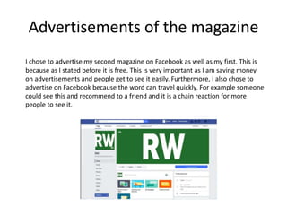 Advertisements of the magazine
I chose to advertise my second magazine on Facebook as well as my first. This is
because as I stated before it is free. This is very important as I am saving money
on advertisements and people get to see it easily. Furthermore, I also chose to
advertise on Facebook because the word can travel quickly. For example someone
could see this and recommend to a friend and it is a chain reaction for more
people to see it.
 