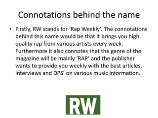 Connotations behind the name
• Firstly, RW stands for ‘Rap Weekly’. The connotations
behind this name would be that it brings you high
quality rap from various artists every week.
Furthermore it also connotes that the genre of the
magazine will be mainly ‘RAP’ and the publisher
wants to provide you weekly with the best articles,
interviews and DPS’ on various music information.
 