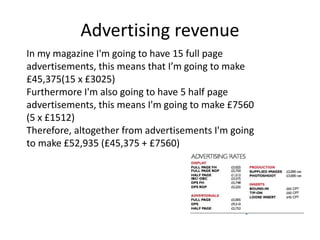 Advertising revenue
In my magazine I'm going to have 15 full page
advertisements, this means that I’m going to make
£45,375(15 x £3025)
Furthermore I'm also going to have 5 half page
advertisements, this means I'm going to make £7560
(5 x £1512)
Therefore, altogether from advertisements I'm going
to make £52,935 (£45,375 + £7560)
 