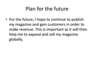 Plan for the future
• For the future, I hope to continue to publish
my magazine and gain customers in order to
make revenue. This is important as it will then
help me to expand and sell my magazine
globally.
 