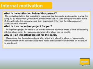 Internal motivation
What is the motivation behind this project?
The motivation behind this project is to make sure that the media are interested in what I’m
doing. To do this is could give an exclusive interview that no other company will be in reach
off, this will make the company more likely to publish it if they are the only company in
contact with the interview.

What is it an important project for you?
An important project for me is to be able to make the audience aware of what’s happening
with the album, when it’s happening and where the album can be bought.

Why is it an important project for the band?
Making sure that the audience know who, where and when the album is happening is
really important for the band because there needs to be audience awareness for the album
be able to sell.

11

 