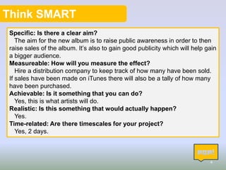 Think SMART
Specific: Is there a clear aim?
The aim for the new album is to raise public awareness in order to then
raise sales of the album. It’s also to gain good publicity which will help gain
a bigger audience.
Measureable: How will you measure the effect?
Hire a distribution company to keep track of how many have been sold.
If sales have been made on iTunes there will also be a tally of how many
have been purchased.
Achievable: Is it something that you can do?
Yes, this is what artists will do.
Realistic: Is this something that would actually happen?
Yes.
Time-related: Are there timescales for your project?
Yes, 2 days.

4

 