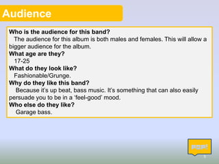Audience
Who is the audience for this band?
The audience for this album is both males and females. This will allow a
bigger audience for the album.
What age are they?
17-25
What do they look like?
Fashionable/Grunge.
Why do they like this band?
Because it’s up beat, bass music. It’s something that can also easily
persuade you to be in a ‘feel-good’ mood.
Who else do they like?
Garage bass.

5

 