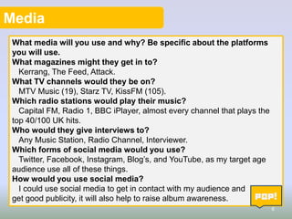 Media
What media will you use and why? Be specific about the platforms
you will use.
What magazines might they get in to?
Kerrang, The Feed, Attack.
What TV channels would they be on?
MTV Music (19), Starz TV, KissFM (105).
Which radio stations would play their music?
Capital FM, Radio 1, BBC iPlayer, almost every channel that plays the
top 40/100 UK hits.
Who would they give interviews to?
Any Music Station, Radio Channel, Interviewer.
Which forms of social media would you use?
Twitter, Facebook, Instagram, Blog’s, and YouTube, as my target age
audience use all of these things.
How would you use social media?
I could use social media to get in contact with my audience and
get good publicity, it will also help to raise album awareness.
6

 