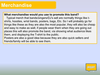 Merchandise
What merchandise would you use to promote this band?
Typical merch that bands/singers/DJ’s sell are normally things like tshirts, hoodies, wrist bands, posters, bags, Etc. So I will probably go for
things like these as they are also the most popular, they will also be cheap
and easy to make as well, if people wear them when they are going out
places this will also promote the band, via showing what audience likes
them, and displaying the T-shirt to the public.
Posters are also a good idea because they are also quick sellers and
friends/family will be able to see them.

7

 