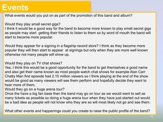Events
What events would you put on as part of the promotion of this band and album?

Would they play small secret gigs?
I think it would be a good way for the band to become more known to play small secret gigs
as people may start getting their friends to listen to them so by word of mouth the band will
start to become more popular.
Would they appear for a signing in a flagship record store? I think as they become more
popular they will then start to appear at signings but only when they are more well known
otherwise not many people will show up.
Would they play on TV chat shows?
Yes, I think this would be a good opportunity for the band to get themselves a good name
and also get their name known as most people watch chat shows for example Alan Carr
Chatty Man first episode had 2.15 million viewers so I think playing at the end of the show
would be good as many viewers will see them perform and hopefully decide they want to
hear more of them,
Would they go on a huge arena tour?
Once the have a big fan base then the band may go on tour as we would want to sell as
many tickets as possible so doing a huge arena tour when they have just started out would
be a bad idea as people will not know who they are so will most likely not go and see them.
What other events and happenings could you create to raise the public profile of the band?
10

 