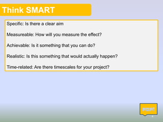 Think SMART
Specific: Is there a clear aim
Measureable: How will you measure the effect?
Achievable: Is it something that you can do?
Realistic: Is this something that would actually happen?

Time-related: Are there timescales for your project?

4

 