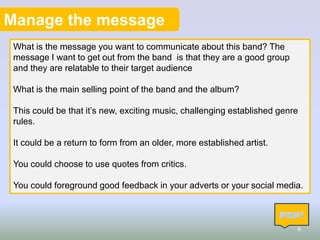 Manage the message
What is the message you want to communicate about this band? The
message I want to get out from the band is that they are a good group
and they are relatable to their target audience
What is the main selling point of the band and the album?
This could be that it’s new, exciting music, challenging established genre
rules.
It could be a return to form from an older, more established artist.
You could choose to use quotes from critics.

You could foreground good feedback in your adverts or your social media.

8

 