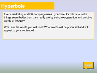 Hyperbole
Every marketing and PR campaign uses hyperbole. Its role is to make
things seem better than they really are by using exaggeration and emotive
words or imagery.
What are the words you will use? What words will help you sell and will
appeal to your audience?

9

 