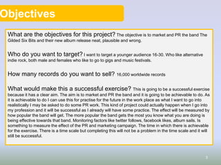 Objectives
What are the objectives for this project? The objective is to market and PR the band The
Gilded Six Bits and their new album release neat, plausible and wrong.
Who do you want to target? I want to target a younger audience 16-30. Who like alternative
indie rock, both male and females who like to go to gigs and music festivals.
How many records do you want to sell? 16,000 worldwide records
What would make this a successful exercise? This is going to be a successful exercise
because it has a clear aim. The aim is to market and PR the band and it is going to be achievable to do. As
it is achievable to do I can use this for practise for the future in the work place as what I want to go into
realistically I may be asked to do some PR work. This kind of project could actually happen when I go into
my profession and it will be successful as I already will have some practice. The effect will be measured by
how popular the band will get. The more popular the band gets the most you know what you are doing is
being effective towards that band. Monitoring factors like twitter follows, facebook likes, album sails. Is
something to measure the effect of the PR and marketing campaign. The time in which there is achievable
for the exercise. There is a time scale but completing this will not be a problem in the time scale and it will
still be successful.
3
 