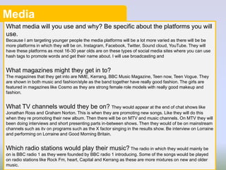 Media
What media will you use and why? Be specific about the platforms you will
use.
Because I am targeting younger people the media platforms will be a lot more varied as there will be be
more platforms in which they will be on. Instagram, Facebook, Twitter, Sound cloud, YouTube. They will
have these platforms as most 16-30 year olds are on these types of social media sites where you can use
hash tags to promote words and get their name about. I will use broadcasting and
What magazines might they get in to?
The magazines that they get into are NME, Kerrang, BBC Music Magazine, Teen now, Teen Vogue. They
are shown in both music and fashion/style as the band together have really good fashion. The girls are
featured in magazines like Cosmo as they are strong female role models with really good makeup and
fashion.
What TV channels would they be on? They would appear at the end of chat shows like
Jonathan Ross and Graham Norton. This is when they are promoting new songs. Like they will do this
when they re promoting their new album. Then there will be on MTV and music channels. On MTV they will
been doing interviews and short presenting parts in-between shows. Then they would of be on mainstream
channels such as itv on programs such as the X factor singing in the results show. Be interview on Lorraine
and performing on Lorraine and Good Morning Britain.
Which radio stations would play their music? The radio in which they would mainly be
on is BBC radio 1 as they were founded by BBC radio 1 introducing. Some of the songs would be played
on radio stations like Rock Fm, heart, Capital and Kerrang as these are more mixtures on new and older
music.
5
 