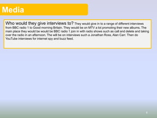 Media
Who would they give interviews to? They would give in to a range of different interviews
from BBC radio 1 to Good morning Britain. They would be on MTV a lot promoting their new albums. The
main place they would be would be BBC radio 1 join in with radio shows such as call and delete and taking
over the radio in an afternoon. The will be on interviews such a Jonathan Ross, Alan Carr. Then do
YouTube interviews for internet spy and buzz feed.
6
 
