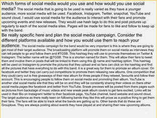 Which forms of social media would you use and how would you use social
media? The social media that is going to be used is really varied as they have a younger
audience, more social media will be used. Facebook, Instagram, Twitter, snapchat, YouTube and
sound cloud. I would use social media for the audience to interact with their fans and promote
upcoming events and new releases. They would use hash tags to do this and post pictures up
regularly to each of the social media sites. Pages will be made for fans to like and follow to keep up
with the band.
Be really specific here and plan the social media campaign. Consider the
different platforms available and how you would use them to reach your
audience. The social media campaign for the band would be very important is this is where they are going to
get most of their target audience. The broadcasting platform will promote them on social media as interviews they
can tell people to go and follow them and #TGSB. This hashtag they will use to promote themselves on Twitter &
Instagram. The twitter name will be @TGSB. This is a shorten named for them. This will allow their fans to tweet
them and involve them in posts that will be linked to them using this @ name and hashtag option. This hashtag
will be used on Instagram to promote the pictures that they upload and so fans can click on the hashtag and find
all the pictures that have everything to do with this band. It is a great way for them to promote an album cover. On
facebook and twitter they can carry out competitions to promote them releasing new albums. One competition that
they could carry out is free giveaways of their new album for three people if they retweet, favourite and follow their
account. This is encouraging people to follow them on social media and promoting their album. YouTube is
another vital social media site that they will be on and they will be constantly sharing their videos on there other
social media pages like facebook and twitter from YouTube. Sneak previews will be posted from there pages such
as pictures from backstage of music videos and new sneak peak album covers to get fans excited. Links will be
used in their Bio on Instagram/ twitter to their facebook page, YouTube channel, band website and sound cloud.
The target audience as there really keen on following bands they like this will prove as a positive thing to get them
their fans. The fans will be able to track what the bands are getting up to. Other bands that do these are
Grouplove. They are always posting about events they have played at and sharing their new upcoming albums.
v7
 