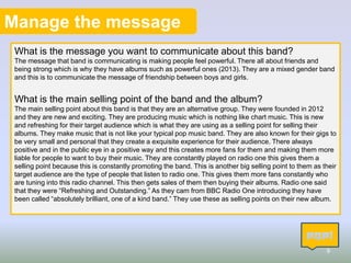 Manage the message
What is the message you want to communicate about this band?
The message that band is communicating is making people feel powerful. There all about friends and
being strong which is why they have albums such as powerful ones (2013). They are a mixed gender band
and this is to communicate the message of friendship between boys and girls.
What is the main selling point of the band and the album?
The main selling point about this band is that they are an alternative group. They were founded in 2012
and they are new and exciting. They are producing music which is nothing like chart music. This is new
and refreshing for their target audience which is what they are using as a selling point for selling their
albums. They make music that is not like your typical pop music band. They are also known for their gigs to
be very small and personal that they create a exquisite experience for their audience. There always
positive and in the public eye in a positive way and this creates more fans for them and making them more
liable for people to want to buy their music. They are constantly played on radio one this gives them a
selling point because this is constantly promoting the band. This is another big selling point to them as their
target audience are the type of people that listen to radio one. This gives them more fans constantly who
are tuning into this radio channel. This then gets sales of them then buying their albums. Radio one said
that they were “Refreshing and Outstanding.” As they cam from BBC Radio One introducing they have
been called “absolutely brilliant, one of a kind band.” They use these as selling points on their new album.
9
 