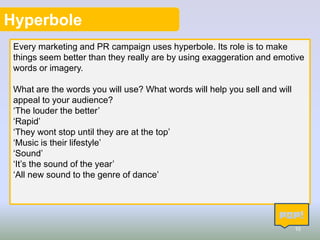 Hyperbole
Every marketing and PR campaign uses hyperbole. Its role is to make
things seem better than they really are by using exaggeration and emotive
words or imagery.
What are the words you will use? What words will help you sell and will
appeal to your audience?
‘The louder the better’
‘Rapid’
‘They wont stop until they are at the top’
‘Music is their lifestyle’
‘Sound’
‘It’s the sound of the year’
‘All new sound to the genre of dance’

10

 