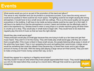 Events
What events would you put on as part of the promotion of this band and album?
The venue is very important and can be pivotal to a producers success. If you have the wrong venue it
could be too packed or there could be too much space. The lighting could be too bright causing the wrong
atmosphere. It would have to be a small venue with low ceilings. This is so the sound quality can be good
everywhere in the building. It will have to be inside as being outside could be too open for a first night. It
will have to be darkly lit so that the atmosphere is correct. Lasers and strobes can be effectively used to
add to the experience e.g. Strobes timed to when a song drops or a smoke machine going off when there
is a build up to a drop. They would play in small clubs to begin with. They would have to be clubs that
regularly play this kind of music so that we have the right cliental.
Would they play small secret gigs?
These producers would play at small gigs because they are trying to build up a fan base and get their
music heard. They aren't in it for the money. They will mostly play small secret gigs until they are a band
that is sought after. If the music is liked in these small venues, the people listening will go away in shock of
the artist they have heard. Then in turn spreading the word and getting their name known. A large venue
would be something that could be utilised if they became big, to share their music and to get a larger
amount of money on the side. With this being said playing a large venue isn't their priority. They just want
to make a living and if more money comes their way, so be it.

Would they appear for a signing in a flagship record store?
Yes they would if it was an area where they knew people appreciated their music. They would have to build
up a bit of a fan base before they could go to a record store. Although that could be a good place to get
recognised.
11

 