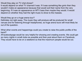 Would they play on TV chat shows?
It would depend on what TV channel it was. If it was something like gmtv then they
wouldn’t make an appearance because that would soil their name from the very
beginning. If it was an appearance on MTV bass then maybe they would. It would
depend on whether they had the right music to show to the masses.
Would they go on a huge arena tour?
Definitely not right away. The music they will produce will be produced for small
venues and for listening through headphones, so huge arena tours will most likely be
out of the question.
What other events and happenings could you create to raise the public profile of the
band?
AFacebookpage would be very helpful for showing and creating events. We could get
as many nights in small clubs as possible and then post about them on Facebook.
They would have to be on a weekend so that the maximum people would be out.

 