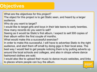 Objectives
What are the objectives for this project?
The object for this project is to get Static seen, and heard by a larger
audience.
Who do you want to target?
I would like to target girls and boys in their late teens to early twenties.
How many records do you want to sell?
Seeing as it would be Static’s first album, I expect to sell 500 copies of
their album within the first couple of months.
What would make this a successful exercise?
In order to make this successful, I will have to advertise Static to the right
audience, and start them off small by doing gigs in their local area. The
best way I would feel to get people noticing them is by putting adverts up
around the local schools and colleges, and also in shops where dance
fashioned clothes are sold.
I would also like to upload their music to dance music websites, and links
to places where people can buy the album.
2

 