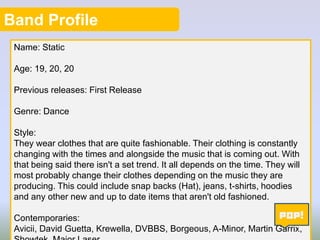 Band Profile
Name: Static
Age: 19, 20, 20
Previous releases: First Release
Genre: Dance
Style:
They wear clothes that are quite fashionable. Their clothing is constantly
changing with the times and alongside the music that is coming out. With
that being said there isn't a set trend. It all depends on the time. They will
most probably change their clothes depending on the music they are
producing. This could include snap backs (Hat), jeans, t-shirts, hoodies
and any other new and up to date items that aren't old fashioned.
Contemporaries:
3
Avicii, David Guetta, Krewella, DVBBS, Borgeous, A-Minor, Martin Garrix,

 