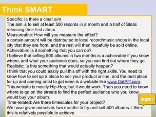 Think SMART
Specific: Is there a clear aim
The aim is to sell at least 500 records in a month and a half of Static
releasing their first album.
Measureable: How will you measure the effect?
a certain amount will be distributed to local record/music shops in the local
city that they are from, and the rest will then hopefully be sold online.
Achievable: Is it something that you can do?
I believe that selling 500 albums in two months is a achievable if you know
where, and what your audience does, so you can find out where they go.
Realistic: Is this something that would actually happen?
I think that you could easily pull this off with the right skills. You need to
know how to set up a place to sell your product online, and the best place
for up and coming artist to get seen is a website like www.DatPiff.com.
This website is mostly Hip-Hop, but it would work. Then you need to know
where to go on the streets to find the perfect audience who you know
would buy your album.
Time-related: Are there timescales for your project?
We have given ourselves two months to try and sell 500 albums. I think
4
this is relatively possible to achieve.

 