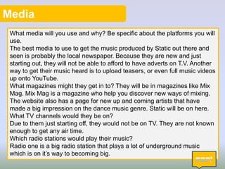 Media
What media will you use and why? Be specific about the platforms you will
use.
The best media to use to get the music produced by Static out there and
seen is probably the local newspaper. Because they are new and just
starting out, they will not be able to afford to have adverts on T.V. Another
way to get their music heard is to upload teasers, or even full music videos
up onto YouTube.
What magazines might they get in to? They will be in magazines like Mix
Mag. Mix Mag is a magazine who help you discover new ways of mixing.
The website also has a page for new up and coming artists that have
made a big impression on the dance music genre. Static will be on here.
What TV channels would they be on?
Due to them just starting off, they would not be on TV. They are not known
enough to get any air time.
Which radio stations would play their music?
Radio one is a big radio station that plays a lot of underground music
which is on it’s way to becoming big.
6

 