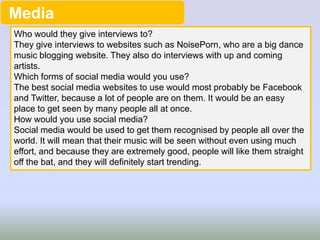 Media
Who would they give interviews to?
They give interviews to websites such as NoisePorn, who are a big dance
music blogging website. They also do interviews with up and coming
artists.
Which forms of social media would you use?
The best social media websites to use would most probably be Facebook
and Twitter, because a lot of people are on them. It would be an easy
place to get seen by many people all at once.
How would you use social media?
Social media would be used to get them recognised by people all over the
world. It will mean that their music will be seen without even using much
effort, and because they are extremely good, people will like them straight
off the bat, and they will definitely start trending.

 