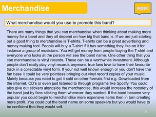 Merchandise
What merchandise would you use to promote this band?
There are many things that you can merchandise when thinking about making more
money for a band and they all depend on how big that band is. If we are just starting
out a good thing to merchandise is T-shirts. T-shirts can be a great advertising and
money making tool. People will buy a T-shirt if it has something they like on it for
instance a group of musicians. You will get money from people buying the T-shirt and
everyone who looks at the person will see the band name. One other thing that you
can merchandise is vinyl records. These can be a worthwhile investment. Although
people don’t really play vinyl records anymore, true fans love to have their favourite
track in a collectable vinyl form. If your not well known enough or you don't have the
fan base it could be very pointless bringing out vinyl record copies of your music.
Mainly because you need to get it sold on other formats first e.g. Downloaded from
the internet, CD’s or even just listened to through programs like Spotify. You could
also give out stickers alongside the merchandise, this would increase the notoriety of
the band just by fans sticking them wherever they wanted. If the band became very
popular you could begin to merchandise more expensive items then in turn creating
more profit. You could put the band name on some speakers but you would have to
be confident that they would sell.
8

 
