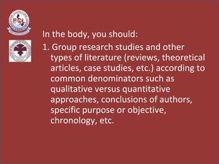 In the body, you should: 1. Group research studies and other types of literature (reviews, theoretical articles, case studies, etc.) according to common denominators such as qualitative versus quantitative approaches, conclusions of authors, specific purpose or objective, chronology, etc.  
