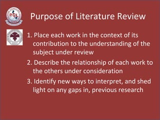 Purpose of Literature Review 1. Place each work in the context of its contribution to the understanding of the subject under review  2. Describe the relationship of each work to the others under consideration  3. Identify new ways to interpret, and shed light on any gaps in, previous research  