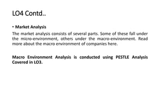 LO4 Contd..
• Market Analysis
The market analysis consists of several parts. Some of these fall under
the micro-environmen...