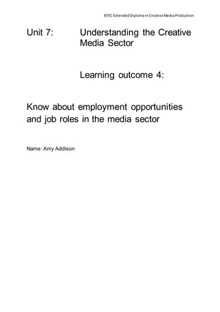 BTEC ExtendedDiplomainCreativeMediaProduction
Unit 7: Understanding the Creative
Media Sector
Learning outcome 4:
Know about employment opportunities
and job roles in the media sector
Name: Amy Addison
 