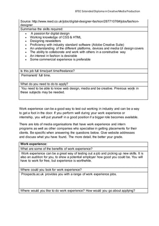BTEC ExtendedDiplomainCreativeMediaProduction
Source: http://www.reed.co.uk/jobs/digital-designer-fashion/28771076#/jobs/fashion-
designer
Summarise the skills required:
 A passion for digital design
 Working knowledge of CSS & HTML
 Designing newsletters
 Proficiency with industry standard software (Adobe Creative Suite)
 An understanding of the different platforms, devices and media UI design covers
 The ability to collaborate and work with others in a constructive way
 An interest in fashion is desirable
 Some commercial experience is preferable
Is this job full time/part time/freelance?
Permanent/ full time.
What do you need to do to apply?
You need to be able to know web design, media and be creative. Previous worjk in
these subjects may be needed.
Work experience can be a good way to test out working in industry and can be a way
to get a foot in the door. If you perform well during your work experience or
internship, you will put yourself in a good position if a bigger role becomes available.
There are lots of media organisations that have work experience and intern
programs as well as other companies who specialise in getting placements for their
clients. Be specific when answering the questions below. Give website addresses
and discuss what you have found. The more detail, the better your grade.
Work experience:
What are some of the benefits of work experience?
Work experience can be a great way of testing out a job and picking up new skills. It is
also an audition for you, to show a potential employer how good you could be. You will
have to work for free, but experience is worthwhile.
Where could you look for work experience?
Prospects.ac.uk provides you with a range of work experience jobs.
Where would you like to do work experience? How would you go about applying?
 