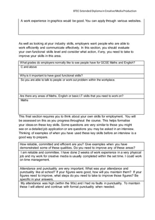 BTEC ExtendedDiplomainCreativeMediaProduction
A work experience in graphics would be good. You can apply through various websites.
As well as looking at your industry skills, employers want people who are able to
work efficiently and communicate effectively. In this section, you should evaluate
your own functional skills level and consider what action, if any, you need to take to
improve your skills in this area.
What grades do employers normally like to see people have for GCSE Maths and English?
C and above
Why is it important to have good functional skills?
So you are able to talk to people or work out problem within the workplace.
Are there any areas of Maths, English or basic I.T skills that you need to work on?
Maths
This final section requires you to think about your own skills for employment. You will
be assessed on this as you progress throughout the course. This helps formalise
your ideas on these key skills. Some questions are very similar to those you might
see on a detailed job application or are questions you may be asked in an interview.
Thinking of examples of when you have used these key skills before an interview is a
good way to prepare.
How reliable, committed and efficient are you? Give examples when you have
demonstrated some of these qualities. Do you need to improve any of these areas?
I am reliable and committee. I have done 2 weeks of work experience in a very physical
job and my work for creative media is usually completed within the set time. I could work
on time management.
Attendance and punctuality are very important. What was your attendance and
punctuality like at school? If your figures were good, how will you maintain them? If your
figures need to improve, what steps do you need to take to improve those figures? Be
specific in your answers.
My attendance was high (within the 90s) and I had no faults in punctuality. To maintain
these I will attend and continue with formal punctuality when needed.
 