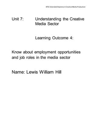 BTEC ExtendedDiplomainCreativeMediaProduction
Unit 7: Understanding the Creative
Media Sector
Learning Outcome 4:
Know about employment opportunities
and job roles in the media sector
Name: Lewis William Hill
 