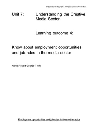 BTEC Extended DiplomainCreativeMediaProduction
Unit 7: Understanding the Creative
Media Sector
Learning outcome 4:
Know about employment opportunities
and job roles in the media sector
Name:Robert George Trelfa
Employment opportunities and job roles in the media sector
 