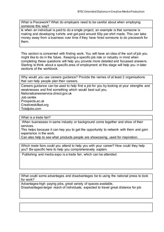 BTEC ExtendedDiplomainCreativeMediaProduction
What is Piecework? What do employers need to be careful about when employing
someone this way?
Is when an individual is paid to do a single project, an example is that someone is
making and developing t-shirts and get paid around 60p per shirt made. This can take
money away from a business over time if they have hired someone to do piecework for
them.
This section is concerned with finding work. You will have an idea of the sort of job you
might like to do in the future. Keeping a specific job role or industry in mind when
completing these questions will help you provide more detailed and focussed answers.
Starting to think about a specific area of employment at this stage will help you in later
sections of the workbook.
Why would you use careers guidance? Provide the names of at least 2 organisations
that can help people plan their careers.
Careers guidance can be used to help find a job for you by looking at your strengths and
weaknesses and find something which would best suit you.
Nationalcareerservice.direct.gov.uk
Job centre
Prospects.ac.uk
Creativeskillset.org
Totaljobs.com
What is a trade fair?
When businesses in same industry or background come together and show of their
services.
This helps because it can hep you to get the opportunity to network with them and gain
experience in the work.
Can also help to see what products people are showcasing, used for inspiration.
Which trade fairs could you attend to help you with your career? How could they help
you? Be specific here to help you comprehensively explain.
Publishing and media expo is a trade fair, which can be attended.
What could some advantages and disadvantages be to using the national press to look
for work?
Advantages-high paying jobs, great variety of spaces available,
Disadvantages-larger reach of individuals, expected to travel great distance for job
 