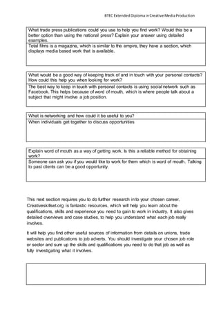 BTEC ExtendedDiplomainCreativeMediaProduction
What trade press publications could you use to help you find work? Would this be a
better option than using the national press? Explain your answer using detailed
examples.
Total films is a magazine, which is similar to the empire, they have a section, which
displays media based work that is available.
What would be a good way of keeping track of and in touch with your personal contacts?
How could this help you when looking for work?
The best way to keep in touch with personal contacts is using social network such as
Facebook. This helps because of word of mouth, which is where people talk about a
subject that might involve a job position.
What is networking and how could it be useful to you?
When individuals get together to discuss opportunities
Explain word of mouth as a way of getting work. Is this a reliable method for obtaining
work?
Someone can ask you if you would like to work for them which is word of mouth. Talking
to past clients can be a good opportunity.
This next section requires you to do further research in to your chosen career.
Creativeskillset.org is fantastic resources, which will help you learn about the
qualifications, skills and experience you need to gain to work in industry. It also gives
detailed overviews and case studies, to help you understand what each job really
involves.
It will help you find other useful sources of information from details on unions, trade
websites and publications to job adverts. You should investigate your chosen job role
or sector and sum up the skills and qualifications you need to do that job as well as
fully investigating what it involves.
 