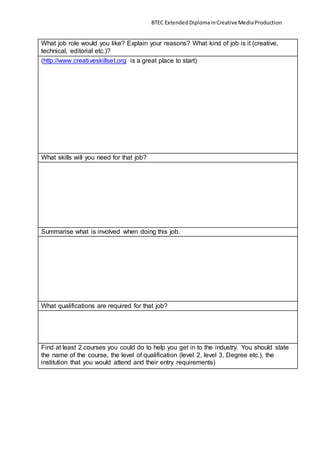 BTEC ExtendedDiplomainCreativeMediaProduction
What job role would you like? Explain your reasons? What kind of job is it (creative,
technical, editorial etc.)?
(http://www.creativeskillset.org is a great place to start)
What skills will you need for that job?
Summarise what is involved when doing this job.
What qualifications are required for that job?
Find at least 2 courses you could do to help you get in to the industry. You should state
the name of the course, the level of qualification (level 2, level 3, Degree etc.), the
institution that you would attend and their entry requirements)
 