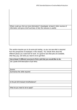 BTEC ExtendedDiplomainCreativeMediaProduction
Where could you find out more information? (Investigate at least 2 other sources of
information and give a brief summary of why this resource is useful)
This section requires you to do some job hunting, so you can see what is required
from the perspective of employers in the industry. You should think about the
different places you could look for work. It is good to see what jobs are available,
what they pay, and what you need to do to get them.
Use at least 2 different sources to find a job that you would like to do.
Job: (paste brief description of job here)
Source:
Summarise the skills required:
Is this job full time/part time/freelance?
What do you need to do to apply?
 