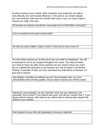 BTEC ExtendedDiplomainCreativeMediaProduction
As well as looking at your industry skills, employers want people who are able to
work efficiently and communicate effectively. In this section, you should evaluate
your own functional skills level and consider what action, if any, you need to take to
improve your skills in this area.
What grades do employers normally like to see people have for GCSE Maths and English?
Why is it important to have good functional skills?
Are there any areas of Maths, English or basic I.T skills that you need to work on?
This final section requires you to think about your own skills for employment. You will
be assessed on this as you progress throughout the course. This helps formalise
your ideas on these key skills. Some questions are very similar to those you might
see on a detailed job application or are questions you may be asked in an interview.
Thinking of examples of when you have used these key skills before an interview is a
good way to prepare.
How reliable, committed and efficient are you? Give examples when you have
demonstrated some of these qualities. Do you need to improve any of these areas?
Attendance and punctuality are very important. What was your attendance and
punctuality like at school? If your figures were good, how will you maintain them? If your
figures need to improve, what steps do you need to take to improve those figures? Be
specific in your answers.
How important do you think self presentation is during an interview?
 