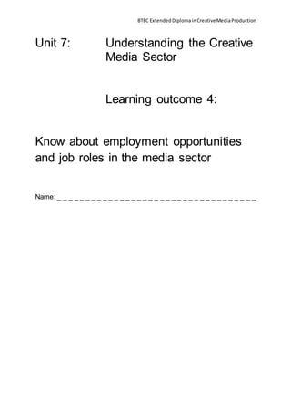 BTEC ExtendedDiplomainCreativeMediaProduction
Unit 7: Understanding the Creative
Media Sector
Learning outcome 4:
Know about employment opportunities
and job roles in the media sector
Name: _ _ _ _ _ _ _ _ _ _ _ _ _ _ _ _ _ _ _ _ _ _ _ _ _ _ _ _ _ _ _ _ _ _ _
 