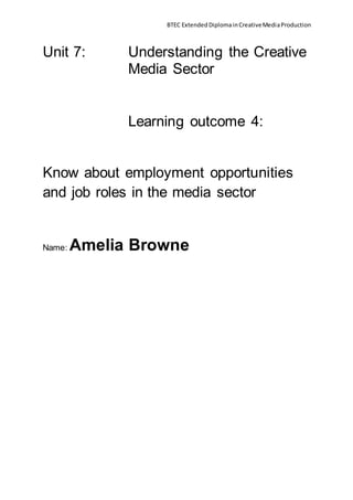BTEC ExtendedDiplomainCreativeMediaProduction
Unit 7: Understanding the Creative
Media Sector
Learning outcome 4:
Know about employment opportunities
and job roles in the media sector
Name: Amelia Browne
 